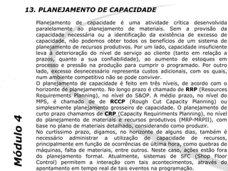 13. PLANEJAMENTO DE CAPACIDADE
             Planejamento de capacidade é uma atividade crítica desenvolvida
             paralelamente ao planejamento de materiais. Sem a provisão da
             capacidade necessária ou a identificação da existência de excesso de
             capacidade, não podemos obter todos os benefícios de um sistema de
             planejamento de recursos produtivos. Por um lado, capacidade insuficiente
             leva à deterioração do nível de serviço ao cliente (tanto em relação a
             prazos, quanto a sua confiabilidade), ao aumento de estoques em
             processo e pressão na produção para cumprir o programado. Por outro
             lado, excesso desnecessário representa custos adicionais, com os quais,
             num ambiente competitivo não se pode conviver.
             O planejamento de capacidade é feito em três níveis, de acordo com o
             horizonte de planejamento. No longo prazo é chamado de RRP (Resources
             Requirements Planning), no nível do S&OP. A médio prazo, no nível do
             MPS, é chamado de de RCCP (Rough Cut Capacity Planning) ou
             simplesmente planejamento grosseiro de capacidade. O planejamento de
             curto prazo chamamos de CRP (Capacity Requiriments Planning), no nível
Módulo 4




             do planejamento de materiais e recursos produtivos (MRP-MRPII), com
             base no plano de materiais detalhado, considerando como produzir.
             No curtíssimo prazo, digamos, no horizonte de alguns dias, também é
             necessário administrar a utilização de capacidade de recursos,
             principalmente em função de ocorrências de última hora, como quebras de
             máquinas, falta de materiais, entre outros. Neste caso, ações estão fora
             do planejamento formal. Atualmente, sistemas de SFC (Shop Floor
             Control) permitem a interação com tais acontecimentos, através do
             apontamento em tempo real de tais eventos na programação.
 