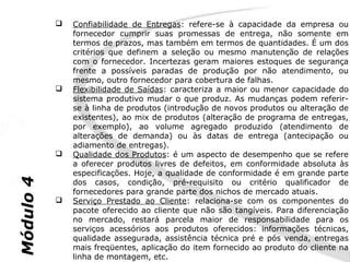    Confiabilidade de Entregas: refere-se à capacidade da empresa ou
               fornecedor cumprir suas promessas de entrega, não somente em
               termos de prazos, mas também em termos de quantidades. É um dos
               critérios que definem a seleção ou mesmo manutenção de relações
               com o fornecedor. Incertezas geram maiores estoques de segurança
               frente a possíveis paradas de produção por não atendimento, ou
               mesmo, outro fornecedor para cobertura de falhas.
              Flexibilidade de Saídas: caracteriza a maior ou menor capacidade do
               sistema produtivo mudar o que produz. As mudanças podem referir-
               se à linha de produtos (introdução de novos produtos ou alteração de
               existentes), ao mix de produtos (alteração de programa de entregas,
               por exemplo), ao volume agregado produzido (atendimento de
               alterações de demanda) ou às datas de entrega (antecipação ou
               adiamento de entregas).
              Qualidade dos Produtos: é um aspecto de desempenho que se refere
               a oferecer produtos livres de defeitos, em conformidade absoluta às
               especificações. Hoje, a qualidade de conformidade é em grande parte
Módulo 4




               dos casos, condição, pré-requisito ou critério qualificador de
               fornecedores para grande parte dos nichos de mercado atuais.
              Serviço Prestado ao Cliente: relaciona-se com os componentes do
               pacote oferecido ao cliente que não são tangíveis. Para diferenciação
               no mercado, restará parcela maior de responsabilidade para os
               serviços acessórios aos produtos oferecidos: informações técnicas,
               qualidade assegurada, assistência técnica pré e pós venda, entregas
               mais freqüentes, aplicação do item fornecido ao produto do cliente na
               linha de montagem, etc.
 