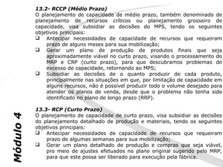 13.2- RCCP (Médio Prazo)
           O planejamento de capacidade de médio prazo, também denominado de
           planejamento de recursos críticos ou planejamento grosseiro de
           capacidade, visa subsidiar as decisões do MPS, tendo os seguintes
           objetivos principais:
            Antecipar necessidades de capacidade de recursos que requeiram
               prazo de alguns meses para sua mobilização;
            Gerar um plano de produção de produtos finais que seja
               aproximadamente viável no curto prazo, visando o processamento do
               MRP e CRP (curto prazo), para que descubramos problemas de
               excesso de capacidade, retornando ao MPS;
            Subsidiar as decisões de o quanto produzir de cada produto,
               principalmente nas situações em que, por limitação de capacidade em
               alguns recursos, não é possível produzir todo o volume desejado para
               atender os planos de venda, desde que o problema não tenha sido
               identificado no plano de longo prazo (RRP).

           13.3- RCP (Curto Prazo)
           O planejamento de capacidade de curto prazo, visa subsidiar as decisões
Módulo 4




           do planejamento detalhado de produção e materiais, tendo os seguintes
           objetivos principais:
            Antecipar necessidades de capacidade de recursos que requeiram
               prazo de algumas semanas para sua mobilização;
            Gerar um plano detalhado de produção e compras que seja viável,
               pro meio de ajustes efetuados no plano original sugerido pelo MRP,
               para que este possa ser liberado para execução pela fábrica.
 