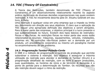 14. TOC (Theory Of Constraints)
              A Teoria das Restrições, também denominada de TOC (Theory of
              Constraints) é um desenvolvimento relativamente recente no aspecto
              prático da tomada de diversas decisões organizacionais nas quais existem
              restrições. A TOC foi inicialmente descrita pelo Dr. Eliyahu Goldratt em seu
              livro, A Meta.
              Uma restrição é qualquer coisa em uma empresa que a impede ou limita
              seu movimento em direção aos seus objetivos. É claro que a aplicação da
              TOC requer uma apropriada definição dos objetivos a serem atingidos.
              Para a maior parte das empresas, o objetivo principal é o lucro presente e
              sua sustentabilidade no futuro. Existem dois tipos básicos de restrições:
              físicas e não-físicas. As restrições físicas na maior parte das vezes estão
              relacionadas a recursos: máquinas, equipamentos, veículos, instalações,
              sistemas etc. As restrições não-físicas podem ser a demanda por um
              produto, um procedimento corporativo ou mesmo um paradigma mental
              no encaminhamento de um problema.
Módulo 4




              14.1- Programação Tambor-Pulmão-Corda
              O DBR é o método de programação e controle da produção que permite
              subordinar o sistema à restrição. Seu objetivo é assegurar a máxima
              utilização da restrição para atender à demanda. O Tambor (Drum) é a
              programação detalhada da restrição, com os itens a serem produzidos,
              suas quantidades, os horários de início e de término. A demanda é o
              ponto de partida para a determinação do Tambor. Os recursos que não
              são restrição devem seguir o ritmo da restrição.
 