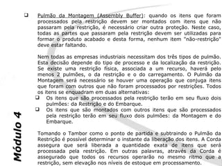    Pulmão da Montagem (Assembly Buffer): quando os itens que foram
               processados pela restrição devem ser montados com itens que não
               passaram pela restrição, é necessário criar outra proteção. Neste caso,
               todas as partes que passaram pela restrição devem ser utilizadas para
               formar o produto acabado e desta forma, nenhum item "não-restrição"
               deve estar faltando.

                Nem todas as empresas industriais necessitam dos três tipos de pulmão.
                Esta decisão depende do tipo de processo e da localização da restrição.
                Se existe uma restrição física, associada a um recurso, haverá pelo
                menos 2 pulmões, o da restrição e o do carregamento. O Pulmão da
                Montagem será necessário se houver uma operação que conjuga itens
                que foram com outros que não foram processados por restrições. Todos
                os itens se enquadram em duas alternativas:
                Os itens que são processados pela restrição terão em seu fluxo dois
                    pulmões: da Restrição e do Embarque.
                Os itens que são montados com outros itens que são processados
Módulo 4




                    pela restrição terão em seu fluxo dois pulmões: da Montagem e do
                    Embarque.

               Tomando o Tambor como o ponto de partida e subtraindo o Pulmão da
               Restrição é possível determinar o instante da liberação dos itens. A Corda
               assegura que será liberada a quantidade exata de itens que será
               processada pela restrição. Em outras palavras, através da Corda é
               assegurado que todos os recursos operarão no mesmo ritmo que a
               restrição, sem elevação nos níveis de estoque em processamento.
 