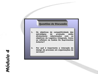 Questões de Discussão


           1.    Os objetivos de competitividade das
            1.    Os objetivos de competitividade das
                 estratégias    de     produção    estão
                  estratégias    de     produção    estão
                 diretamente    relacionados    com   os
                  diretamente    relacionados    com   os
                 objetivos da Logística Integrada. Como
                  objetivos da Logística Integrada. Como
                 se refletem na Cadeia De Suprimentos
                  se refletem na Cadeia De Suprimentos
                 Anterior?
                  Anterior?


           2.    Por quê éé importante aa interação do
            2.    Por quê     importante   interação do
                 design de processo em organizações de
                  design de processo em organizações de
Módulo 4




                 serviços?
                  serviços?
 