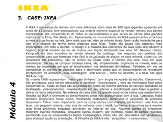 3.    CASE: IKEA
                A IKEA é um varejo de móveis com uma diferença. Com mais de 100 lojas gigantes operando em
                cerca de 15 países, tem desenvolvido sua própria maneira especial de vender móveis que parece
                impressionar aos consumidores de todas as nacionalidades e que serviu de vitrine para grandes
                marcas como Etna, Tok Stock, etc. Tipicamente, os consumidores da IKEA passam entre uma hora
                e meia a duas horas na loja, bem mais que nas lojas de móveis rivais. Uma razão importante para
                isso é a eficácia da forma como organiza suas lojas. Todas são iguais nos aspectos mais
                importantes, em todo o mundo. O design e a filosofia das operações de suas lojas reproduzem o
                negócio original iniciado ao sul da Suécia por Ingvar Kampradt nos anos 50. Naquele tempo,
                Kampradt foi bem sucedido na venda através de catálogo. Em resposta aos pedidos dos
                consumidores para que tornasse mais fácil a visualização de alguns de seus móveis, construiu um
                showroom em Estocolmo, não no centro da cidade onde o terreno era caro, mas em suas
                redondezas. Em vez de comprar displays caros, ele, simplesmente, organizou os móveis, mais ou
                menos, na disposição em que se encontrariam nos ambientes domésticos. Também, em vez de
                transportar os móveis do depósito para o showroom, pedia que os consumidores os retirassem
                diretamente do armazém. Essa abordagem ¨anti-serviço¨, como foi descrita, é a base das lojas
                IKEA de hoje.
                Os móveis IKEA representam ¨valor pelo dinheiro¨ com ampla variedade de escolha. Geralmente,
                são projetados para serem estocados e vendidos ¨encaixotados¨, mas de montagem fácil pelos
Módulo 4




                consumidores. Todas as lojas são projetadas em torno do mesmo conceito de serviço: facilidade de
                localização, estacionamento, movimentação em seu interior e simplicidade para fazer o pedido e
                retirar os bens adquiridos. Na entrada de cada loja, há grande quadros de avisos que proclamam a
                filosofia da IKEA e orientam os consumidores ainda não acostumados com a loja. Catálogos estão
                também disponíveis nesse ponto, mostrando ilustrações, dimensões e variedade de produtos
                disponíveis. Talvez mais importante para os compradores com crianças, há também uma área de
                lazer, um pequeno cinema, uma sala de cuidados para o bebê, banheiros e carrinhos para manter
                seus filhos próximos enquanto estiverem no interior da loja. Algumas partes do showroom
                mostram quartos montados, enquanto outras exibem, por exemplo, todas as camas reunidas,
                permitindo que os consumidores façam comparações. Estes não são abordados por vendedores
                para oferecer ajuda ou orientação. A Filosofia da IKEA é não ¨atrapalhar¨ o consumidor.
 