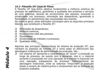 15.1- Filosofia JIT (Just In Time)
           A filosofia JIT tem como objetivo fundamental a melhoria contínua do
           processo de manufatura, garantindo a qualidade dos produtos e serviços
           de uma empresa, através do envolvimento das pessoas, buscando a
           simplicidade nos processos, eliminação dos desperdícios, garantindo a
           flexibilidade no atendimento das necessidades dos clientes.
           De maneira geral, estas definições convergem para os seguintes princípios
           básicos, que constituem a filosofia JIT:

              Eliminação de desperdícios;
              Melhoria contínua;
              Envolvimento total das pessoas;
              Flexibilidade;
              Simplicidade de métodos e processos;
              Qualidade total.

           Algumas das principais características do sistema de produção JIT, que
Módulo 4




           retratam os aspectos da filosofia JIT e como estes se diferenciam das
           abordagens tradicionais de administração da produção, são :
            Um sistema JIT apresenta a características de "puxar" a produção ao
                longo do processo, de acordo com a demanda, isto é, o material
                somente é processado em uma operação se o mesmo é requerido em
                uma operação subseqüente do processo. Diferentemente da
                abordagem tradicional, onde os sistemas "empurram" a produção
                desde a compra de matéria-prima e componentes até os estoques de
                produtos acabados.
 