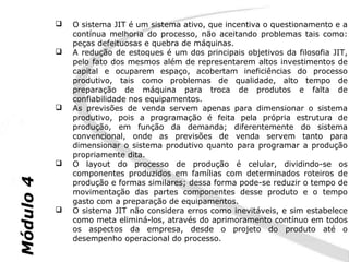    O sistema JIT é um sistema ativo, que incentiva o questionamento e a
               contínua melhoria do processo, não aceitando problemas tais como:
               peças defeituosas e quebra de máquinas.
              A redução de estoques é um dos principais objetivos da filosofia JIT,
               pelo fato dos mesmos além de representarem altos investimentos de
               capital e ocuparem espaço, acobertam ineficiências do processo
               produtivo, tais como problemas de qualidade, alto tempo de
               preparação de máquina para troca de produtos e falta de
               confiabilidade nos equipamentos.
              As previsões de venda servem apenas para dimensionar o sistema
               produtivo, pois a programação é feita pela própria estrutura de
               produção, em função da demanda; diferentemente do sistema
               convencional, onde as previsões de venda servem tanto para
               dimensionar o sistema produtivo quanto para programar a produção
               propriamente dita.
              O layout do processo de produção é celular, dividindo-se os
               componentes produzidos em famílias com determinados roteiros de
Módulo 4




               produção e formas similares; dessa forma pode-se reduzir o tempo de
               movimentação das partes componentes desse produto e o tempo
               gasto com a preparação de equipamentos.
              O sistema JIT não considera erros como inevitáveis, e sim estabelece
               como meta eliminá-los, através do aprimoramento contínuo em todos
               os aspectos da empresa, desde o projeto do produto até o
               desempenho operacional do processo.
 