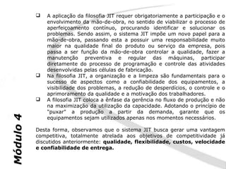    A aplicação da filosofia JIT requer obrigatoriamente a participação e o
               envolvimento da mão-de-obra, no sentido de viabilizar o processo de
               aperfeiçoamento contínuo, procurando identificar e solucionar os
               problemas. Sendo assim, o sistema JIT impõe um novo papel para a
               mão-de-obra, passando esta a possuir uma responsabilidade muito
               maior na qualidade final do produto ou serviço da empresa, pois
               passa a ser função da mão-de-obra controlar a qualidade, fazer a
               manutenção preventiva e regular das máquinas, participar
               diretamente do processo de programação e controle das atividades
               desenvolvidas pelas células de fabricação.
              Na filosofia JIT, a organização e a limpeza são fundamentais para o
               sucesso de aspectos como a confiabilidade dos equipamentos, a
               visibilidade dos problemas, a redução de desperdícios, o controle e o
               aprimoramento da qualidade e a motivação dos trabalhadores.
              A filosofia JIT coloca a ênfase da gerência no fluxo de produção e não
               na maximização da utilização da capacidade. Adotando o princípio de
               "puxar" a produção a partir da demanda, garante que os
Módulo 4




               equipamentos sejam utilizados apenas nos momentos necessários.

           Desta forma, observamos que o sistema JIT busca gerar uma vantagem
           competitiva, totalmente atrelada aos objetivos de competitividade já
           discutidos anteriormente: qualidade, flexibilidade, custos, velocidade
           e confiabilidade de entrega.
 