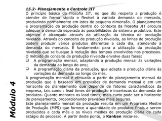 15.2- Planejamento e Controle JIT
           O princípio básico da filosofia JIT, no que diz respeito a produção é
           atender de forma rápida e flexível à variada demanda do mercado,
           produzindo normalmente em lotes de pequena dimensão. O planejamento
           e programação da produção dentro do contexto da filosofia JIT procura
           adequar a demanda esperada às possibilidades do sistema produtivo. Este
           objetivo é alcançado através da utilização da técnica de produção
           nivelada. Através do conceito de produção nivelada, as linhas de produção
           podem produzir vários produtos diferentes a cada dia, atendendo à
           demanda do mercado. É fundamental para a utilização da produção
           nivelada que se busque à redução dos tempos envolvidos nos processos.
           O método do conceito de produção nivelada envolve duas fases:
            A programação mensal, adaptando a produção mensal às variações
                da demanda ao longo do ano;
            A programação diária da produção, que adapta a produção diária às
                variações da demanda ao longo do mês.
           A programação mensal é efetuada a partir do planejamento mensal da
           produção que é baseado em previsões de demanda mensal e em um
Módulo 4




           horizonte de planejamento que depende de fatores característicos da
           empresa, tais como : lead times de produção e incertezas da demanda de
           produtos. Quanto menores os lead times, mais curto pode ser o horizonte
           de planejamento, proporcionando previsões mais seguras.
           Este planejamento mensal da produção resulta em um Programa Mestre
           de Produção (MPS) que fornece a quantidade de produtos finais a serem
           produzidos a cada mês e os níveis médios de produção diária de cada
           estágio do processo. A partir deste ponto, o Kanban inicia-se.
 