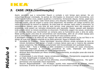 3.    CASE: IKEA (continuação)
                Assim, permitem que o consumidor fiquem a vontade e com tempo para pensar. Se um
                consumidor desejar orientação, há pontos de informações no showroom onde funcionários, com
                uniformes vermelhos vivos, podem ajudá-los e orientá-los, fornecendo réguas, trenas, papel para
                esquemas e assim por diante. Cada móvel possui uma etiqueta indicando suas dimensões, preço,
                materiais usados, país de origem e outras cores disponíveis. Há também um código numérico que
                indica a localização do mesmo no depósito, de onde pode ser retirado. Após visitar o showroom, os
                consumidores passam para uma área de auto serviço, onde pequenos itens são expostos em
                prateleiras, onde podem ser retirados diretamente para aquisição. Depois, passam pelo depósito
                onde podem retirar os móveis escolhidos no showroom. Finalmente, pagam nos caixas, construídos
                com esteiras rolantes que movimentam as compras para os funcionários para a área de saída.
                Neste ponto, existe uma área de conveniência com lanchonetes, além de um amplo espaço para
                que os consumidores possam carregar suas compras em seus próprios carros.
                A abordagem inovadora da IKEA pra seu negócio não está confinada apenas no lay out físico e no
                design de suas loja, também estende-se ao estilo gerencial. Segue a filosofia IKEA:
                     Variedade de Produtos – Nossa Identidade: devemos oferecer ampla variedade de itens de
                      móveis domésticos com design e função a preços baixos para que a maioria das pessoas
                      possa comprá-los. Não devemos comprometer nem funcionalidade nem qualidade técnica.
                     Espírito IKEA – Forte e Realista: A IKEA verdadeira é encontrada em nosso entusiasmo,
Módulo 4




                      constante disposição à renovação, consciência de custo, disposição pra assumir
                      responsabilidade e simplicidade em nosso comportamento.
                     Alcançar Bons Resultados por Meios Simples: Freqüentemente, as soluções caras são sinal de
                      mediocridade.
                     A Simplicidade é uma Virtude: regras complicadas paralisam. Planejamento exagerado pode
                      ser fatal. Simplificação é tradição de honra.
                     A Maneira Diferente: ao ousar sermos diferentes, encontramos novas maneiras. ¨Por quê?¨
                      permanece uma expressão chave importante.
                     Assumir Responsabilidade – Um Privilegio: quanto mais responsáveis as pessoas, menos
                      burocracia. O temor de cometer erros é a origem da burocracia e o inimigo da avaliação.
 