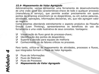 15.4- Mapeamento de Valor Agregado
           Adicionalmente, vamos apresentar uma ferramenta de desenvolvimento
           de uma visão geral das características-chave de todo e qualquer processo
           (manufatura e serviço), que permite avaliar precisamente em quais
           pontos da empresa encontram-se os desperdícios, ou em outras palavras,
           atividades, operações, informações decisórias, etc, que não agregam valor
           ao negócio.
           Como estamos abordando estreitamente o aspecto produtivo da Filosofia
           Enxuta (Lean Thinking), apresentaremos os benefícios do uso da
           ferramenta e uma visão ilustrativa de seus conceitos. Vantagens:

              Visualização do fluxo geral do processo-chave;
              Identificação dos pontos de desperdício;
              Suporte a decisão para equipes de melhoria
              Conhecimento de de fatores críticos no processo.

           Para tanto, utiliza-se do mapeamento de atividades, processos e fluxos,
           que integrados formam o Mapa de Valor Agregado.
Módulo 4




              Fluxo de Informações
              Fluxo de Materiais
              Fluxo de Processos
              Mapeamento do Valor Agregado
 
