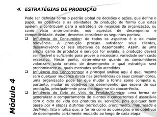 4. ESTRATÉGIAS DE PRODUÇÃO
             Pode ser definida como o padrão global de decisões e ações, que define o
             papel, os objetivos e as atividades da produção de forma que estes
             apóiem e contribuam para a estratégia de negócios da organização, ou
             como    visto    anteriormente,    nos    aspectos    de   desempenho      e
             competitividade. Assim, devemos considerar os seguintes pontos:
              Influência do Consumidor: de todos os aspectos é o de maior
                 relevância.    A     produção    procura   satisfazer   seus   clientes,
                 desenvolvendo os seis objetivos de desempenho. Assim, se uma
                 ampla gama de produtos e serviços for exigida, a produção deverá
                 ser flexível o suficiente para prover a necessária variedade sem custo
                 excessivo. Neste ponto, determina-se quanto os consumidores
                 valorizam cada critério de desempenho e qual estratégia será
                 predominante ou quais mercados serão atendidos.
              Influência dos Concorrentes: a principal análise aqui é que, mesmo
                 sem qualquer mudança direta nas preferências de seus consumidores,
                 uma organização pode ter que mudar a forma como compete e,
Módulo 4




                 portanto, mudar os objetivos de desempenho que espera de sua
                 produção, principalmente para distinguir-se da concorrência.
              Influência do Ciclo de Vida do Produto/Serviço: uma forma de
                 generalizar o comportamento de clientes e concorrentes é associá-lo
                 com o ciclo de vida dos produtos ou serviços, pois qualquer bem
                 passa por 4 etapas distintas (introdução, crescimento, maturidade e
                 declínio). Isto implica que, a forma como as operações e os objetivos
                 de desempenho certamente mudarão ao longo de cada etapa.
 