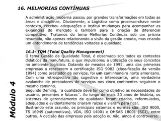 16. MELHORIAS CONTÍNUAS
             A administração moderna passou por grandes transformações em todas as
             áreas e disciplinas. Obviamente, a Logística como processo-chave neste
             contexto, recebeu adequações e institui mudanças para acompanhar as
             exigências do mercado e também para a criação de diferencial
             competitivo. Tratamos do tema Melhorias Contínuas sob um prisma
             resumido, não apenas relacionando a visão da gestão enxuta, mas criando
             um entendimento de tendências voltadas a qualidade.

             16.1- TQM (Total Quality Management)
             O tema Gestão da Qualidade Total, é observado sob todos os contextos
             didáticos da manufatura, o que impulsionou a utilização de seus conceitos
             no ambiente logístico. Datando de meados de 1995, uma das primeiras
             empresas a receberem a certificação ISO 9002 (classificação da versão
             1994) como prestador de serviços, foi um caminhoneiro norte americano.
             Com uma retrospectiva tão sugestiva e interessante, uma verdadeira
             avalanche de prestadores de serviços nos cinco continentes seguiram o
Módulo 4




             mesmo caminho.
             Segundo Deming, ¨a qualidade deve ter como objetivo as necessidades do
             usuário, presentes e futuras¨. Ao longo de mais 30 anos de história, os
             sistemas de gerenciamento da qualidade foram criados, reformulados,
             adequados e evidentemente criaram raízes e vieram para ficar.
             Ilustrando este assunto, os principais sistemas e normas são: ISO 9000,
             TS 16949 (automotivas), VDA, ISO 14001 e OHSAS 18001 (SGI), entre
             outros. A decisão das empresas pela adoção ou não, ainda é controversa.
 