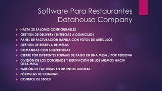 Software Para Restaurantes
Datahouse Company


HASTA 20 SALONES CONFIGURABLES



GESTIÓN DE DELIVERY (ENTREGAS A DOMICILIO)



PANEL DE FACTURACIÓN RÁPIDA CON FOTOS DE ARTÍCULOS



GESTIÓN DE RESERVA DE MESAS



COMANDAS CON SUGERENCIAS



CIERRE POR DIFERENTES FORMAS DE PAGO EN UNA MESA / POR PERSONA



DIVISIÓN DE LOS CONSUMOS Y DERIVACIÓN DE LOS MISMOS HACIA
OTRA MESA



EMISIÓN DE FACTURAS EN DISTINTOS IDIOMAS



FÓRMULAS DE COMIDAS



CONTROL DE STOCK

 