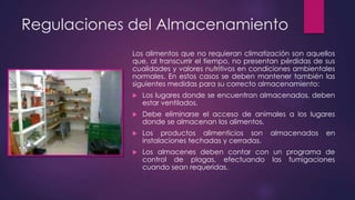 Regulaciones del Almacenamiento
Los alimentos que no requieran climatización son aquellos
que, al transcurrir el tiempo, no presentan pérdidas de sus
cualidades y valores nutritivos en condiciones ambientales
normales. En estos casos se deben mantener también las
siguientes medidas para su correcto almacenamiento:


Los lugares donde se encuentran almacenados, deben
estar ventilados.



Debe eliminarse el acceso de animales a los lugares
donde se almacenan los alimentos.



Los productos alimenticios son
instalaciones techadas y cerradas.



Los almacenes deben contar con un programa de
control de plagas, efectuando las fumigaciones
cuando sean requeridas.

almacenados

en

 
