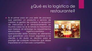 ¿Qué es la logística de
restaurante?


Es el primer paso en una serie de procesos
que permiten un producto y servicio de
calidad, la gestión de compra, la recepción
de mercancía y el almacenamiento en
muchos casos no se le brinda la importancia
que merece, sin embargo los requerimientos
estructurales,
higiénico-sanitarios
y
operacionales están basados en elementos
que garanticen una mayor seguridad a los
clientes y sin duda es decisivo para el
prestigio de cualquier instalación que desee
imponerse en un mercado competitivo.

 