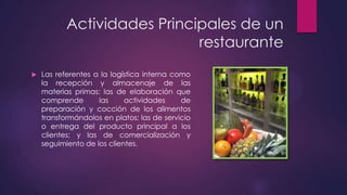 Actividades Principales de un
restaurante


Las referentes a la logística interna como
la recepción y almacenaje de las
materias primas; las de elaboración que
comprende
las
actividades
de
preparación y cocción de los alimentos
transformándolos en platos; las de servicio
o entrega del producto principal a los
clientes; y las de comercialización y
seguimiento de los clientes.

 
