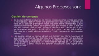 Algunos Procesos son:
Gestión de compras
La compra de los productos de mayor rotación como son los alimentos
y las bebidas, deben tener una planificación adecuada, además de
que en su gestión participen todas aquellas áreas implicadas y que
operacionalmente utilizan estos productos, por lo que el chef o jefe de
cocina, maître, director de alimentos bebidas, etc. deben participar
activamente en esta planificación y control de las cantidades,
frecuencias y calidades necesarias en cada compra de las materias
primas.
 Se puede ganar o perder dinero en función de cómo funcione el
proceso de compras. Por ejemplo, si se compra poco y se producen
roturas de stock, se perderán ventas y los clientes no serán satisfechos.
Si se compra demasiado, se inmovilizarán fondos en un inventario
innecesario, y estos fondos no estarán disponibles para lograr otras
obligaciones.


 