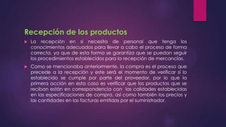 Recepción de los productos


La recepción en si necesita de personal que tenga los
conocimientos adecuados para llevar a cabo el proceso de forma
correcta, ya que de esta forma se garantiza que se puedan seguir
los procedimientos establecidos para la recepción de mercancías.



Como se mencionaba anteriormente, la compra es el proceso que
precede a la recepción y este será el momento de verificar si lo
establecido se cumple por parte del proveedor, por lo que la
primera acción en esta caso es verificar que los productos que se
reciban están en correspondencia con las calidades establecidas
en las especificaciones de compra, así como también los precios y
las cantidades en las facturas emitidas por el suministrador.

 