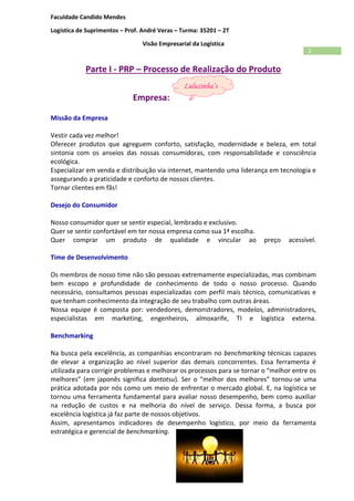 Faculdade Candido Mendes
Logística de Suprimentos – Prof. André Veras – Turma: 35201 – 2T
Visão Empresarial da Logística
2
Parte I - PRP – Processo de Realização do Produto
Empresa:
Missão da Empresa
Vestir cada vez melhor!
Oferecer produtos que agreguem conforto, satisfação, modernidade e beleza, em total
sintonia com os anseios das nossas consumidoras, com responsabilidade e consciência
ecológica.
Especializar em venda e distribuição via internet, mantendo uma liderança em tecnologia e
assegurando a praticidade e conforto de nossos clientes.
Tornar clientes em fãs!
Desejo do Consumidor
Nosso consumidor quer se sentir especial, lembrado e exclusivo.
Quer se sentir confortável em ter nossa empresa como sua 1ª escolha.
Quer comprar um produto de qualidade e vincular ao preço acessível.
Time de Desenvolvimento
Os membros de nosso time não são pessoas extremamente especializadas, mas combinam
bem escopo e profundidade de conhecimento de todo o nosso processo. Quando
necessário, consultamos pessoas especializadas com perfil mais técnico, comunicativas e
que tenham conhecimento da integração de seu trabalho com outras áreas.
Nossa equipe é composta por: vendedores, demonstradores, modelos, administradores,
especialistas em marketing, engenheiros, almoxarife, TI e logística externa.
Benchmarking
Na busca pela excelência, as companhias encontraram no benchmarking técnicas capazes
de elevar a organização ao nível superior das demais concorrentes. Essa ferramenta é
utilizada para corrigir problemas e melhorar os processos para se tornar o “melhor entre os
melhores” (em japonês significa dantotsu). Ser o “melhor dos melhores” tornou-se uma
prática adotada por nós como um meio de enfrentar o mercado global. E, na logística se
tornou uma ferramenta fundamental para avaliar nosso desempenho, bem como auxiliar
na redução de custos e na melhoria do nível de serviço. Dessa forma, a busca por
excelência logística já faz parte de nossos objetivos.
Assim, apresentamos indicadores de desempenho logístico, por meio da ferramenta
estratégica e gerencial de benchmarking.
 