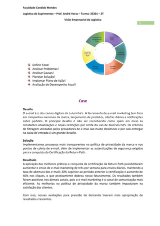 Faculdade Candido Mendes
Logística de Suprimentos – Prof. André Veras – Turma: 35201 – 2T
Visão Empresarial da Logística
3
Definir Foco!
Analisar Problemas!
Analisar Causas!
Planejar Solução!
Implantar Plano de Ação!
Avaliação de Desempenho Atual!
Case
Desafio
O e-mail é o dos canais digitais da Luluzinha’s. A ferramenta de e-mail marketing tem foco
em campanhas nacionais da marca, lançamento de produtos, ofertas diárias e notificações
sobre pedidos. O principal desafio é não ser reconhecido como spam em meio às
constantes atualizações e novas restrições por conta do uso de diversos ISPs. Os critérios
de filtragem utilizados pelos provedores de e-mail são muito dinâmicos e por isso entregar
na caixa de entrada é um grande desafio.
Solução
Implementamos processos mais transparentes na política de privacidade da marca e nos
pontos de coleta de e-mail, além de implementar as autenticações de segurança exigidas
para a conquista da Certificação da Return Path.
Resultado
A aplicação das melhores práticas e conquista da certificação da Return Path possibilitaram
aumentar o envio de e-mail marketing de três por semana para envios diários, mantendo a
taxa de abertura dos e-mails 30% superior ao período anterior à certificação e aumento de
40% nos cliques, o que praticamente dobrou nosso faturamento. Os resultados também
foram positivos nos demais canais, pois o e-mail marketing é o canal de comunicação mais
eficiente. As melhorias na política de privacidade da marca também impactaram na
satisfação dos clientes.
Com isso, nossas avaliações para previsão de demanda tiveram mais apropriação de
resultados crescentes.
 