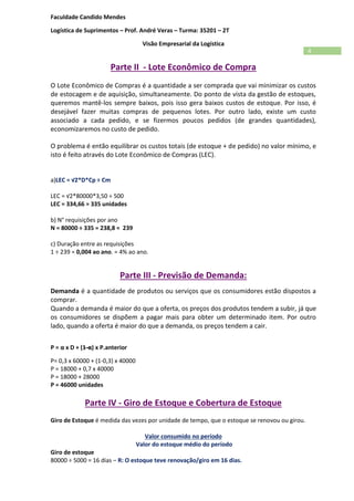 Faculdade Candido Mendes
Logística de Suprimentos – Prof. André Veras – Turma: 35201 – 2T
Visão Empresarial da Logística
4
Parte II - Lote Econômico de Compra
O Lote Econômico de Compras é a quantidade a ser comprada que vai minimizar os custos
de estocagem e de aquisição, simultaneamente. Do ponto de vista da gestão de estoques,
queremos mantê-los sempre baixos, pois isso gera baixos custos de estoque. Por isso, é
desejável fazer muitas compras de pequenos lotes. Por outro lado, existe um custo
associado a cada pedido, e se fizermos poucos pedidos (de grandes quantidades),
economizaremos no custo de pedido.
O problema é então equilibrar os custos totais (de estoque + de pedido) no valor mínimo, e
isto é feito através do Lote Econômico de Compras (LEC).
a)LEC = √2*D*Cp ÷ Cm
LEC = √2*80000*3,50 ÷ 500
LEC = 334,66 ≈ 335 unidades
b) N° requisições por ano
N = 80000 ÷ 335 = 238,8 ≈ 239
c) Duração entre as requisições
1 ÷ 239 = 0,004 ao ano. = 4% ao ano.
Parte III - Previsão de Demanda:
Demanda é a quantidade de produtos ou serviços que os consumidores estão dispostos a
comprar.
Quando a demanda é maior do que a oferta, os preços dos produtos tendem a subir, já que
os consumidores se dispõem a pagar mais para obter um determinado item. Por outro
lado, quando a oferta é maior do que a demanda, os preços tendem a cair.
P = α x D + (1-α) x P.anterior
P= 0,3 x 60000 + (1-0,3) x 40000
P = 18000 + 0,7 x 40000
P = 18000 + 28000
P = 46000 unidades
Parte IV - Giro de Estoque e Cobertura de Estoque
Giro de Estoque é medida das vezes por unidade de tempo, que o estoque se renovou ou girou.
Valor consumido no período
Valor do estoque médio do período
Giro de estoque
80000 ÷ 5000 = 16 dias – R: O estoque teve renovação/giro em 16 dias.
 