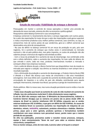 Faculdade Candido Mendes
Logística de Suprimentos – Prof. André Veras – Turma: 35201 – 2T
Visão Empresarial da Logística
7
Estudo de mercado: Viabilidade de estoque x demanda
Preocupados em manter o controle de nossas operações e manter uma previsão da
demanda de nosso mercado, estamos de olho na economia e política global!
Pesquisamos sobre Balança Comercial e suas consequências:
A balança comercial é o levantamento dos bens e serviços negociados com outros países.
Se o valor das exportações foi maior do que o valor das importações o país gerou superávit
e indica crescimento produtivo e/ou melhor política comercial, caso contrário, ou seja, se
comprarmos mais de outros países do que vendermos, gera-se o déficit comercial que
desencadeia uma série de consequências:
- No caso de déficit na balança comercial há um recuo da produção no país, pois sem
negócios, há o aumento do estoque que muitas vezes é comercializado no mercado
nacional e, não só pelo público-alvo, mas pelos impostos, os custos de produção não são
cobertos porque a estrutura do negócio está atrelada ao dólar.
- Com o recuo da produção há o aumento da taxa de desemprego. Isso combinado ainda
com o efeito deficitário, sobre o aumento das importações, há mais saída de dólares do
que entrada e assim, cada vez mais, produtos internacionais inundam o mercado e
começam afetar mais empresas nacionais.
- Com a saída de dólares do país, o Banco Central tem que disponibilizar mais da moeda no
mercado para segurar a cotação. Isso diminui as reservas brasileiras e nem sempre tem o
resultado esperado.
- Com a diminuição da produção e aumento do desemprego, o Produto Interno Bruto (PIB)
é afetado e o Brasil não alcança suas metas de crescimento e não atrai investidores
estrangeiros. Com esse efeito vem a questão do aumento da dívida pública, diminuição de
arrecadação de impostos e os cofres do país são afetados contribuindo para aquela
avaliação internacional, chamada risco Brasil, que pontua o perigo de investimentos em
títulos públicos. Não é o nosso caso, mas numa situação persistente ocorre então o risco de
recessão.
- Todas essas situações que levam ao aumento do custo de vida resultam em aumento da
inflação. Isso nós conhecemos muito bem! E afeta diretamente nossos negócios.
O ano de 2014 não começou nada bem. O Ministério do Desenvolvimento, Indústria e
Comércio Exterior divulgou que os números em janeiro são os piores desde 1994. As
compras do Brasil no exterior totalizaram US$ 20 bilhões enquanto que as vendas
externas totalizaram US$ 16 bilhões, o que gera um déficit de US$ 4 bilhões. As causas de
maior relevância foram os sucessivos aumentos nas importações de máquinas de uso
doméstico, móveis, vestuário, automóveis, produtos alimentícios e bebidas. Matérias-
primas, peças para o setor agrícola, produtos químicos e farmacêuticos também
contribuíram com esses números num percentual menor, porém maior que o mesmo
período do ano passado.
De olho nas publicações, precisamos avaliar e reavaliar nossos processos, estoques,
equipe e fazer constantemente “dever de casa” para saber se estamos diante da
concorrência, competitivos!
Para se manter estoque, antes de mais nada, é preciso saber se há quem o compre!
 