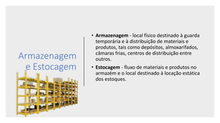 Armazenagem
e Estocagem
• Armazenagem - local físico destinado à guarda
temporária e à distribuição de materiais e
produtos, tais como depósitos, almoxarifados,
câmaras frias, centros de distribuição entre
outros.
• Estocagem - fluxo de materiais e produtos no
armazém e o local destinado à locação estática
dos estoques.
 