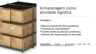 Armazenagem como
atividade logística
Vantagens:
Balanceamento do fluxo produtivo;
Controle da sazonalidade*;
Continuidade do processo produtivo;
Ganhos por especulação no mercado.
*Sazonalidade = Relativo a periodicidade, coisas que são
características de uma época ou estão do ano.
 