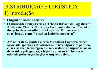 DISTRIBUIÇÃO E LOGÍSTICA
1) Introdução
• Origem do nome Logística:
• O almirante Henry Eccles, Chefe da Divisão de Logística do
  Almirante Chester Nimitz, na Campanha do Pacífico, foi um
  dos primeiros estudiosos da Logistica Militar, sendo
  considerado como “ o pai da logística moderna”.

• Até o fim da Segunda Guerra Mundial a Logística esteve
  associada apenas às atividades militares. Após este período,
  com o avanço tecnológico e a necessidade de suprir os locais
  destruídos pela guerra, a logística passou também a ser
  adotada pelas organizações e empresas civis.



                                                             10
 