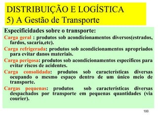DISTRIBUIÇÃO E LOGÍSTICA
 5) A Gestão de Transporte
Especificidades sobre o transporte:
Carga geral : produtos sob acondicionamentos diversos(estrados,
  fardos, sacaria,etc).
Carga refrigerada: produtos sob acondicionamentos apropriados
  para evitar danos materiais.
Carga perigosa: produtos sob acondicionamentos específicos para
  evitar riscos de acidentes.
Carga consolidada: produtos sob características diversas
  ocupando o mesmo espaço dentro de um único meio de
  transporte.
Cargas pequenas: produtos         sob características diversas
  despachados por transporte em pequenas quantidades (via
  courier).

                                                           100
 