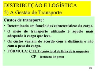 DISTRIBUIÇÃO E LOGÍSTICA
5) A Gestão de Transporte
Custos de transporte:
• Determinado em função das características da carga.
• O meio de transporte utilizado é aquele mais
  adequado à carga que leva.
• Os custos variam de acordo com a distância e não
  com o peso da carga.
• FÓRMULA: CTLT (custo total de linha de transporte)
                CP (centena de peso)

                                                  102
 