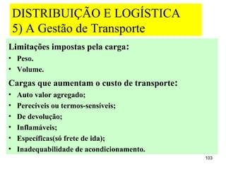 DISTRIBUIÇÃO E LOGÍSTICA
    5) A Gestão de Transporte
Limitações impostas pela carga:
• Peso.
• Volume.
Cargas que aumentam o custo de transporte:
•   Auto valor agregado;
•   Perecíveis ou termos-sensíveis;
•   De devolução;
•   Inflamáveis;
•   Específicas(só frete de ida);
•   Inadequabilidade de acondicionamento.
                                             103
 