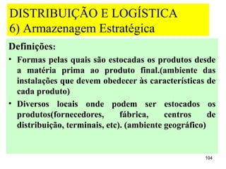 DISTRIBUIÇÃO E LOGÍSTICA
6) Armazenagem Estratégica
Definições:
• Formas pelas quais são estocadas os produtos desde
  a matéria prima ao produto final.(ambiente das
  instalações que devem obedecer às características de
  cada produto)
• Diversos locais onde podem ser estocados os
  produtos(fornecedores,       fábrica,    centros     de
  distribuição, terminais, etc). (ambiente geográfico)


                                                      104
 