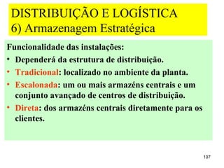 DISTRIBUIÇÃO E LOGÍSTICA
 6) Armazenagem Estratégica
Funcionalidade das instalações:
• Dependerá da estrutura de distribuição.
• Tradicional: localizado no ambiente da planta.
• Escalonada: um ou mais armazéns centrais e um
  conjunto avançado de centros de distribuição.
• Direta: dos armazéns centrais diretamente para os
  clientes.



                                                      107
 