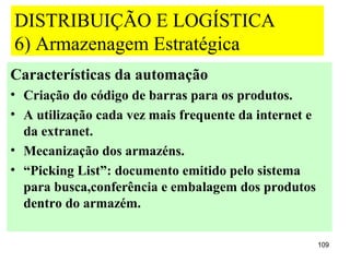 DISTRIBUIÇÃO E LOGÍSTICA
6) Armazenagem Estratégica
Características da automação
• Criação do código de barras para os produtos.
• A utilização cada vez mais frequente da internet e
  da extranet.
• Mecanização dos armazéns.
• “Picking List”: documento emitido pelo sistema
  para busca,conferência e embalagem dos produtos
  dentro do armazém.

                                                       109
 