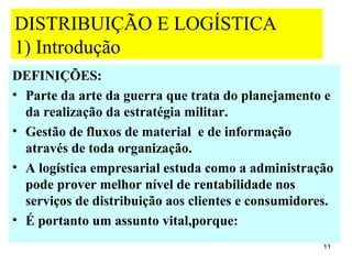 DISTRIBUIÇÃO E LOGÍSTICA
1) Introdução
DEFINIÇÕES:
• Parte da arte da guerra que trata do planejamento e
  da realização da estratégia militar.
• Gestão de fluxos de material e de informação
  através de toda organização.
• A logística empresarial estuda como a administração
  pode prover melhor nível de rentabilidade nos
  serviços de distribuição aos clientes e consumidores.
• É portanto um assunto vital,porque:
                                                     11
 