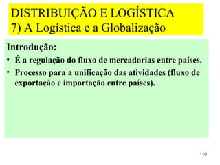 DISTRIBUIÇÃO E LOGÍSTICA
 7) A Logística e a Globalização
Introdução:
• É a regulação do fluxo de mercadorias entre países.
• Processo para a unificação das atividades (fluxo de
  exportação e importação entre países).




                                                    110
 
