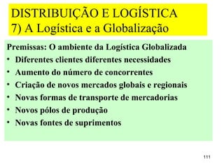 DISTRIBUIÇÃO E LOGÍSTICA
 7) A Logística e a Globalização
Premissas: O ambiente da Logística Globalizada
• Diferentes clientes diferentes necessidades
• Aumento do número de concorrentes
• Criação de novos mercados globais e regionais
• Novas formas de transporte de mercadorias
• Novos pólos de produção
• Novas fontes de suprimentos


                                                  111
 