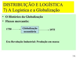 DISTRIBUIÇÃO E LOGÍSTICA
7) A Logística e a Globalização
• O Histórico da Globalização
• Fluxos mercantis:

  1750         Globalização
                                     1975
                secundária


  Era Revolução Industrial: Produção em massa




                                                115
 