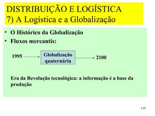 DISTRIBUIÇÃO E LOGÍSTICA
7) A Logística e a Globalização
• O Histórico da Globalização
• Fluxos mercantis:

  1995          Globalização
                                       2100
                quaternária


  Era da Revolução tecnológica: a informação é a base da
  produção



                                                           117
 