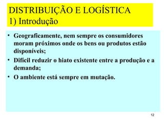 DISTRIBUIÇÃO E LOGÍSTICA
1) Introdução
• Geograficamente, nem sempre os consumidores
  moram próximos onde os bens ou produtos estão
  disponíveis;
• Difícil reduzir o hiato existente entre a produção e a
  demanda;
• O ambiente está sempre em mutação.




                                                      12
 