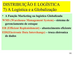 DISTRIBUIÇÃO E LOGÍSTICA
7) A Logística e a Globalização
• A Função Marketing na logística Globalizada
WMS (Warehouse Management System) - sistema de
  gerenciamento de estoque
ER (Efficient Replenishment) - abastecimento eficiente
EDI(Electronic Data Interchange) – troca eletronica
  de dados




                                                    125
 