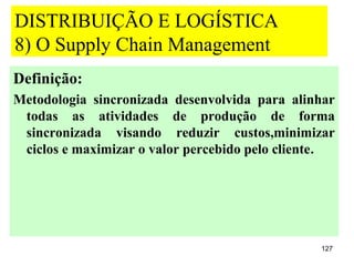 DISTRIBUIÇÃO E LOGÍSTICA
8) O Supply Chain Management
Definição:
Metodologia sincronizada desenvolvida para alinhar
 todas as atividades de produção de forma
 sincronizada visando reduzir custos,minimizar
 ciclos e maximizar o valor percebido pelo cliente.




                                                127
 