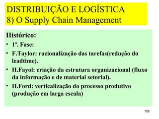 DISTRIBUIÇÃO E LOGÍSTICA
8) O Supply Chain Management
Histórico:
• 1ª. Fase:
• F.Taylor: racionalização das tarefas(redução do
  leadtime).
• H.Fayol: criação da estrutura organizacional (fluxo
  da informação e de material setorial).
• H.Ford: verticalização do processo produtivo
  (produção em larga escala)

                                                   128
 