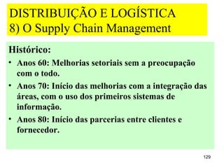DISTRIBUIÇÃO E LOGÍSTICA
8) O Supply Chain Management
Histórico:
• Anos 60: Melhorias setoriais sem a preocupação
  com o todo.
• Anos 70: Início das melhorias com a integração das
  áreas, com o uso dos primeiros sistemas de
  informação.
• Anos 80: Início das parcerias entre clientes e
  fornecedor.

                                                   129
 