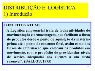 DISTRIBUIÇÃO E LOGÍSTICA
1) Introdução

CONCEITOS ATUAIS:
“A Logística empresarial trata de todas atividades de
 movimentação e armazenagem, que facilitam o fluxo
 de produtos desde o ponto de aquisição da matéria-
 prima até o ponto de consumo final, assim como dos
 fluxos de informação que colocam os produtos em
 movimento, com o propósito de providenciar níveis
 de serviço adequados aos clientes a um custo
 razoável”. (BALLOU, 1995)
                                                   13
 