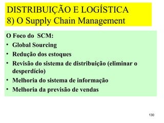 DISTRIBUIÇÃO E LOGÍSTICA
8) O Supply Chain Management
O Foco do SCM:
• Global Sourcing
• Redução dos estoques
• Revisão do sistema de distribuição (eliminar o
  desperdício)
• Melhoria do sistema de informação
• Melhoria da previsão de vendas


                                                   130
 