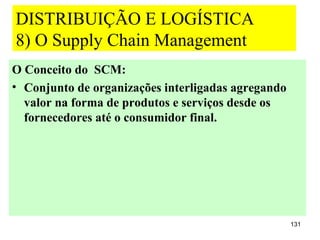 DISTRIBUIÇÃO E LOGÍSTICA
8) O Supply Chain Management
O Conceito do SCM:
• Conjunto de organizações interligadas agregando
  valor na forma de produtos e serviços desde os
  fornecedores até o consumidor final.




                                                    131
 
