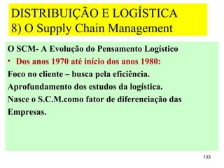 DISTRIBUIÇÃO E LOGÍSTICA
8) O Supply Chain Management
O SCM- A Evolução do Pensamento Logístico
• Dos anos 1970 até início dos anos 1980:
Foco no cliente – busca pela eficiência.
Aprofundamento dos estudos da logística.
Nasce o S.C.M.como fator de diferenciação das
Empresas.




                                                133
 