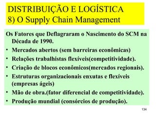 DISTRIBUIÇÃO E LOGÍSTICA
8) O Supply Chain Management
Os Fatores que Deflagraram o Nascimento do SCM na
  Década de 1990.
• Mercados abertos (sem barreiras econômicas)
• Relações trabalhistas flexíveis(competitividade).
• Criação de blocos econômicos(mercados regionais).
• Estruturas organizacionais enxutas e flexíveis
  (empresas ágeis)
• Mão de obra.(fator diferencial de competitividade).
• Produção mundial (consórcios de produção).
                                                   134
 