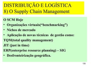 DISTRIBUIÇÃO E LOGÍSTICA
8) O Supply Chain Management
O SCM Hoje
• Organizações virtuais(“benchmarking”)
• Nichos de mercado
• Aplicação de novas técnicas de gestão como:
TQM(total quality management)
JIT (just in time)
ERP(enterprise resource planning) – SIG
• Desfronteirização geográfica.

                                                135
 